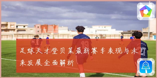 足球天才登贝莱最新赛季表现与未来发展全面解析