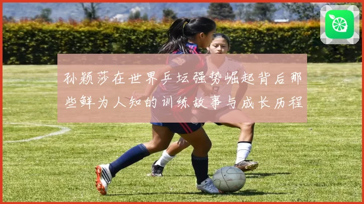 孙颖莎在世界乒坛强势崛起背后那些鲜为人知的训练故事与成长历程