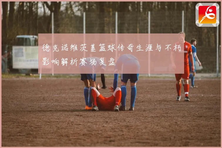 德克诺维茨基篮球传奇生涯与不朽影响解析赛场复盘