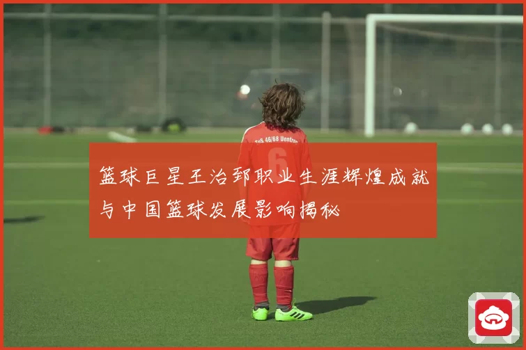 篮球巨星王治郅职业生涯辉煌成就与中国篮球发展影响揭秘