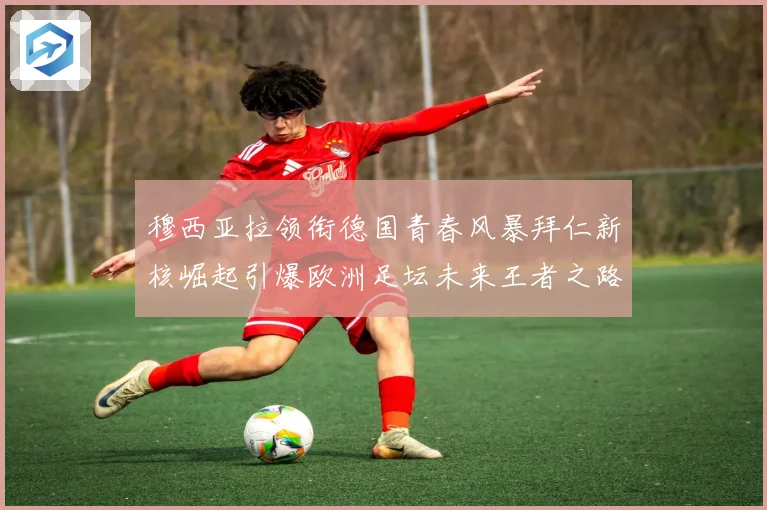 穆西亚拉领衔德国青春风暴拜仁新核崛起引爆欧洲足坛未来王者之路