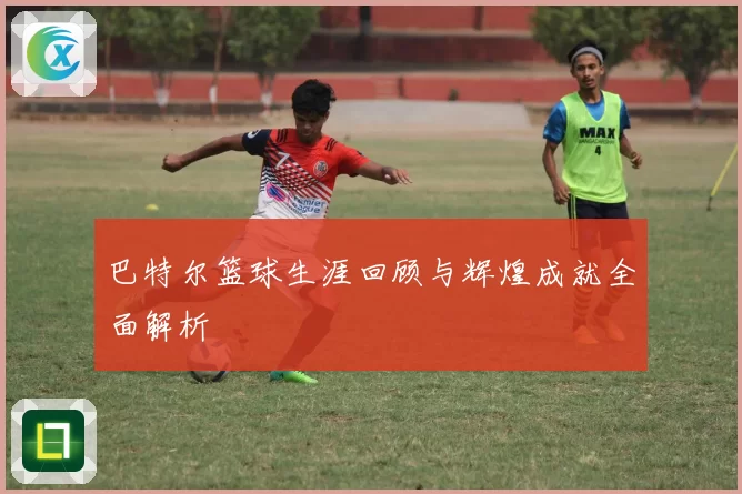 巴特尔篮球生涯回顾与辉煌成就全面解析