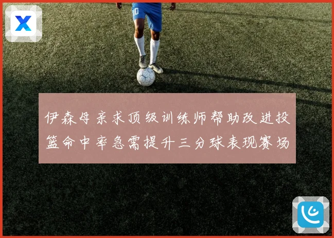 伊森母亲求顶级训练师帮助改进投篮命中率急需提升三分球表现赛场复盘