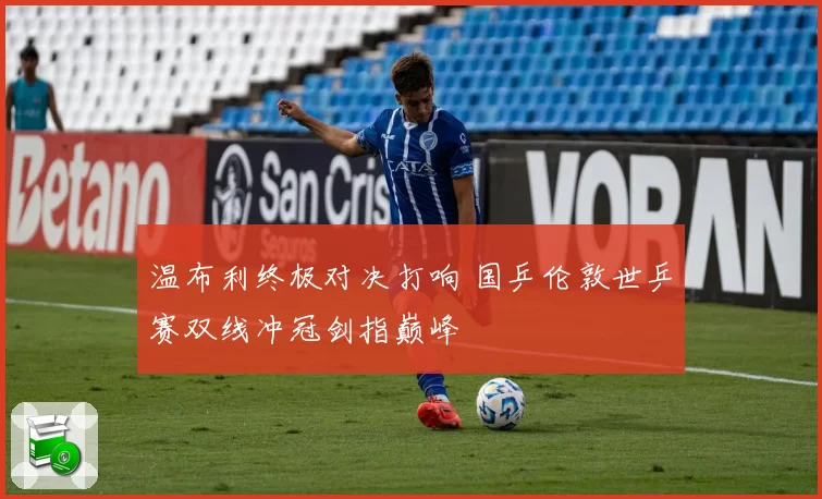 温布利终极对决打响 国乒伦敦世乒赛双线冲冠剑指巅峰