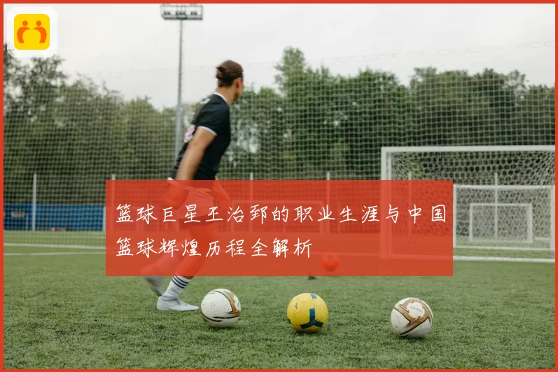 篮球巨星王治郅的职业生涯与中国篮球辉煌历程全解析