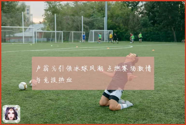 卢翁戈引领冰球风潮 点燃赛场激情与竞技热血
