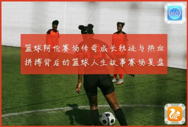 篮球阿伦赛场传奇成长轨迹与热血拼搏背后的篮球人生故事赛场复盘