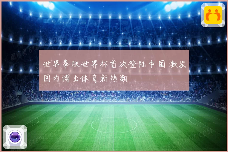 世界拳联世界杯首次登陆中国 激发国内搏击体育新热潮