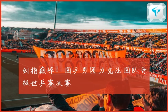 剑指巅峰！国乒男团力克法国队晋级世乒赛决赛