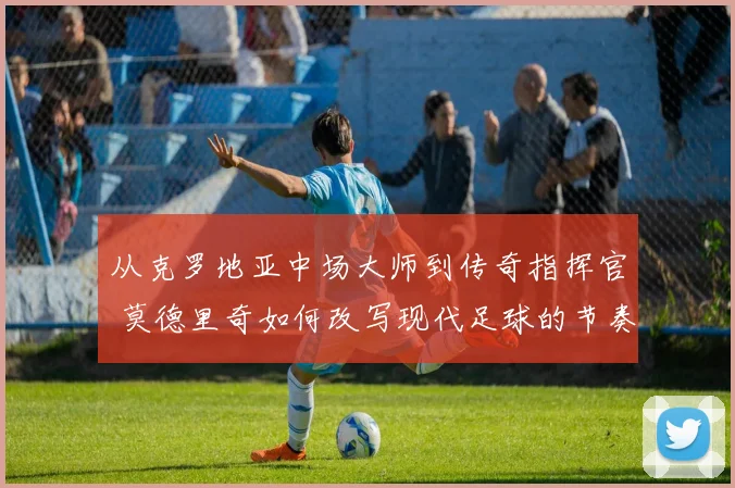 从克罗地亚中场大师到传奇指挥官 莫德里奇如何改写现代足球的节奏与荣耀之路