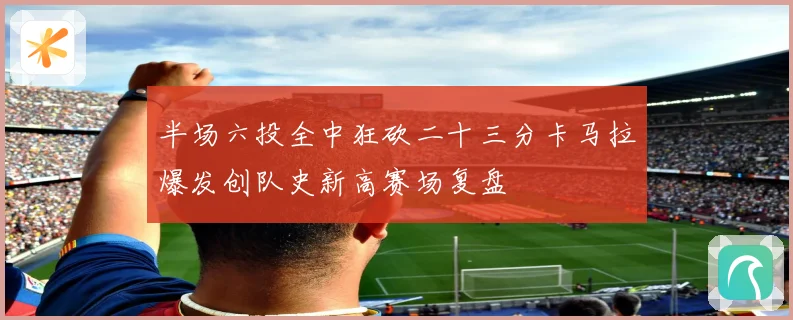 半场六投全中狂砍二十三分卡马拉爆发创队史新高赛场复盘