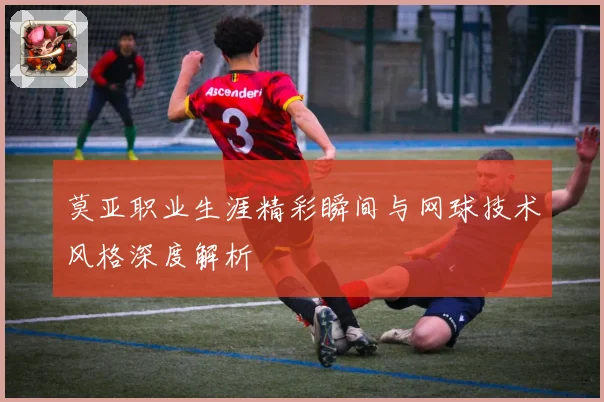 莫亚职业生涯精彩瞬间与网球技术风格深度解析