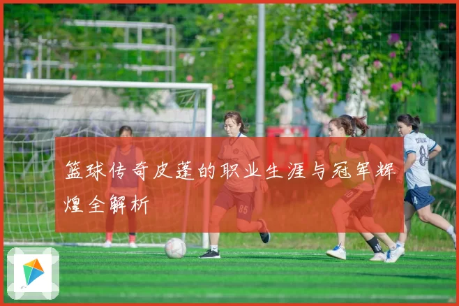 篮球传奇皮蓬的职业生涯与冠军辉煌全解析