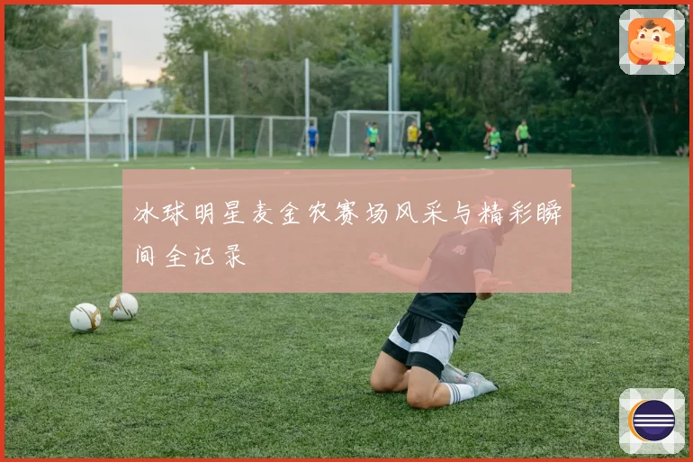 冰球明星麦金农赛场风采与精彩瞬间全记录