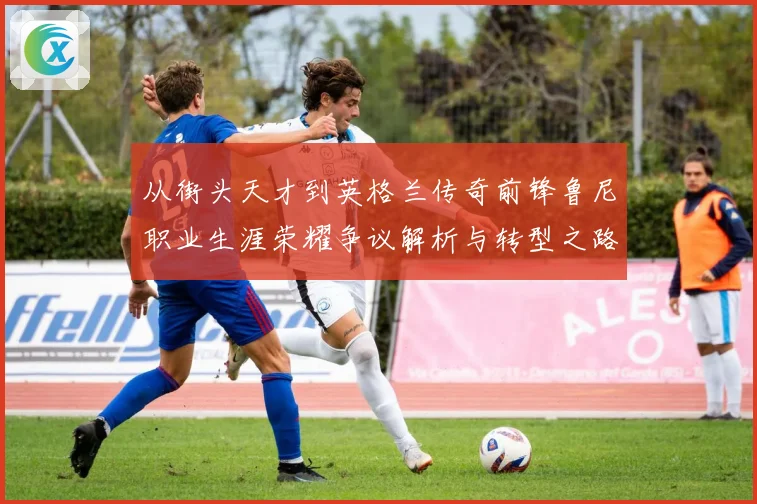 从街头天才到英格兰传奇前锋鲁尼职业生涯荣耀争议解析与转型之路
