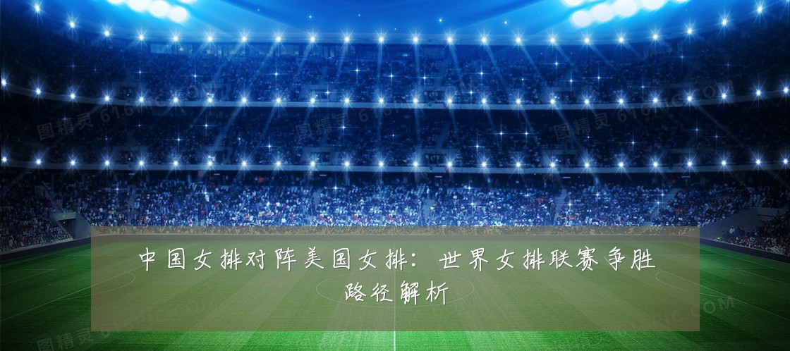 中国女排对阵美国女排:世界女排联赛争胜路径解析