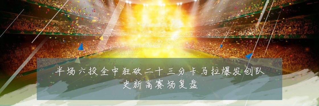 半场六投全中狂砍二十三分卡马拉爆发创队史新高赛场复盘