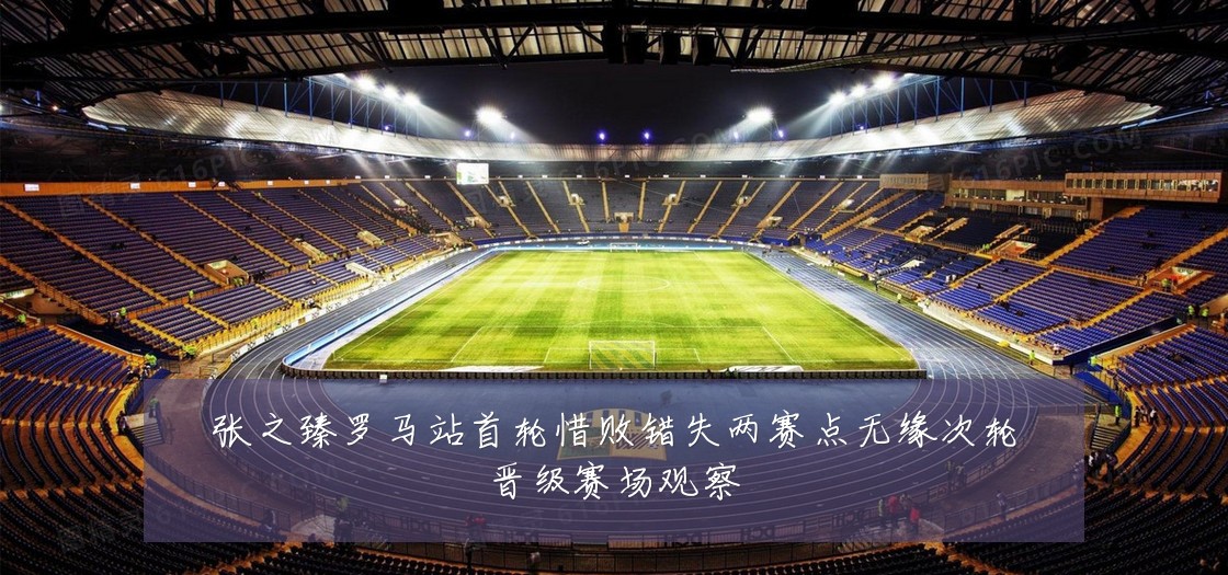 张之臻罗马站首轮惜败错失两赛点无缘次轮晋级赛场观察