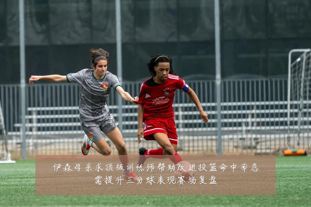 伊森母亲求顶级训练师帮助改进投篮命中率急需提升三分球表现赛场复盘